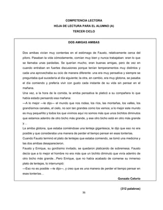  
 
COMPETENCIA LECTORA
HOJA DE LECTURA PARA EL ALUMNO (A)
TERCER CICLO

DOS AMIGAS AMIBAS
Dos amibas vivían muy contentas en el estómago de Fausto, relativamente cerca del
píloro. Pasaban la vida cómodamente, comían muy bien y nunca trabajaban: eran lo que
se llamaba unas parásitas. Se querían mucho, eran buenas amigas, pero de vez en
cuando entraban en fuertes discusiones porque tenían temperamentos muy distintos y
cada una aprovechaba su ocio de manera diferente: una era muy pensativa y siempre se
preguntaba qué sucedería al día siguiente; la otra, en cambio, era muy glotona, se pasaba
el día comiendo y prefería vivir con gusto cada instante de su vida sin pensar en el
mañana.
Una vez, a la hora de la comida, la amiba pensativa le platicó a su compañera lo que
había estado pensando esa mañana:
—A lo mejor —le dijo— el mundo que nos rodea, los ríos, las montañas, los valles, los
grandísimos canales, el cielo, no son tan grandes como los vemos; a lo mejor este mundo
es muy pequeñito y todos los que vivimos aquí no somos más que unos bichitos diminutos
que estamos adentro de otro bicho más grande, y ese otro bicho está en otro más grande
y…
La amiba glotona, que estaba comiéndose una lenteja gigantesca, le dijo que eso no era
posible y que consideraba una manera de perder el tiempo pensar en esas tonterías.
Cuando Fausto terminó el plato de lentejas que estaba comiendo, se tomó una medicina y
las dos amibas desaparecieron.
Fausto y Enrique, su gordísimo invitado, se quedaron platicando de sobremesa. Fausto
decía que a lo mejor el hombre no era más que un bichito diminuto que vivía adentro de
otro bicho más grande…Pero Enrique, que no había acabado de comerse su inmenso
plato de lentejas, lo interrumpió:
—Eso no es posible —le dijo—, y creo que es una manera de perder el tiempo pensar en
esas tonterías…
Gonzalo Celorio

(312 palabras)
36 
 

 