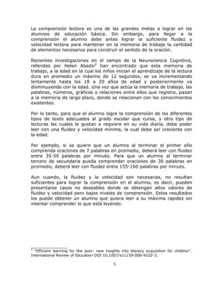  
 

La comprensión lectora es una de las grandes metas a lograr en los
alumnos de educación básica. Sin embargo, para llegar a la
comprensión el alumno debe antes lograr la suficiente fluidez y
velocidad lectora para mantener en la memoria de trabajo la cantidad
de elementos necesarios para construir el sentido de la oración.
Recientes investigaciones en el campo de la Neurociencia Cognitiva,
referidas por Helen Abadzi2 han encontrado que esta memoria de
trabajo, a la edad en la cual los niños inician el aprendizaje de la lectura
dura en promedio un máximo de 12 segundos, se va incrementando
lentamente hasta los 18 a 20 años de edad y posteriormente va
disminuyendo con la edad. Una vez que actúa la memoria de trabajo, las
palabras, números, gráficas o relaciones entre ellos que registra, pasan
a la memoria de largo plazo, donde se relacionan con los conocimientos
existentes.
Por lo tanto, para que el alumno logre la comprensión de los diferentes
tipos de texto adecuados al grado escolar que cursa, y otro tipo de
lecturas las cuales le gustan o requiere en su vida diaria, debe poder
leer con una fluidez y velocidad mínima, la cual debe ser creciente con
la edad.
Por ejemplo, si se quiere que un alumno al terminar el primer año
comprenda oraciones de 7 palabras en promedio, deberá leer con fluidez
entre 35-59 palabras por minuto. Para que un alumno al terminar
tercero de secundaria pueda comprender oraciones de 30 palabras en
promedio, deberá leer con fluidez entre 155-160 palabras por minuto.
Aun cuando, la fluidez y la velocidad son necesarias, no resultan
suficientes para lograr la comprensión en el alumno, es decir, pueden
presentarse casos no deseables donde se obtengan altos valores de
fluidez y velocidad pero bajos niveles de comprensión. Estos resultados
los puede obtener un alumno que quiera leer a su máxima rapidez sin
intentar comprender lo que está leyendo.

_____________
2

“Efficient learning for the poor: new insights into literacy acquisition for children”.
International Review of Education DOI 10.1007/s11159-008-9102-3.

5 
 

 