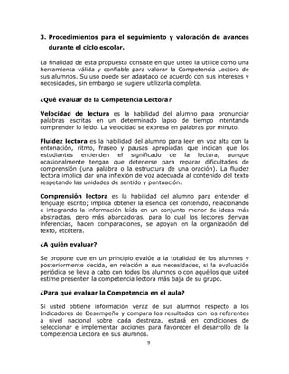  
 

3. Procedimientos para el seguimiento y valoración de avances
durante el ciclo escolar.
La finalidad de esta propuesta consiste en que usted la utilice como una
herramienta válida y confiable para valorar la Competencia Lectora de
sus alumnos. Su uso puede ser adaptado de acuerdo con sus intereses y
necesidades, sin embargo se sugiere utilizarla completa.
¿Qué evaluar de la Competencia Lectora?
Velocidad de lectura es la habilidad del alumno para pronunciar
palabras escritas en un determinado lapso de tiempo intentando
comprender lo leído. La velocidad se expresa en palabras por minuto.
Fluidez lectora es la habilidad del alumno para leer en voz alta con la
entonación, ritmo, fraseo y pausas apropiadas que indican que los
estudiantes entienden el significado de la lectura, aunque
ocasionalmente tengan que detenerse para reparar dificultades de
comprensión (una palabra o la estructura de una oración). La fluidez
lectora implica dar una inflexión de voz adecuada al contenido del texto
respetando las unidades de sentido y puntuación.
Comprensión lectora es la habilidad del alumno para entender el
lenguaje escrito; implica obtener la esencia del contenido, relacionando
e integrando la información leída en un conjunto menor de ideas más
abstractas, pero más abarcadoras, para lo cual los lectores derivan
inferencias, hacen comparaciones, se apoyan en la organización del
texto, etcétera.
¿A quién evaluar?
Se propone que en un principio evalúe a la totalidad de los alumnos y
posteriormente decida, en relación a sus necesidades, si la evaluación
periódica se lleva a cabo con todos los alumnos o con aquéllos que usted
estime presenten la competencia lectora más baja de su grupo.
¿Para qué evaluar la Competencia en el aula?
Si usted obtiene información veraz de sus alumnos respecto a los
Indicadores de Desempeño y compara los resultados con los referentes
a nivel nacional sobre cada destreza, estará en condiciones de
seleccionar e implementar acciones para favorecer el desarrollo de la
Competencia Lectora en sus alumnos.
9 
 

 