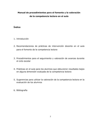  
    

       Manual de procedimientos para el fomento y la valoración
                  de la competencia lectora en el aula




Índice




1. Introducción


2. Recomendaciones de prácticas de intervención docente en el aula
   para el fomento de la competencia lectora



3. Procedimientos para el seguimiento y valoración de avances durante
   el ciclo escolar



4. Prácticas en el aula para los alumnos que obtuvieron resultados bajos
   en alguna dimensión evaluada de la competencia lectora



5. Sugerencias para utilizar la valoración de la competencia lectora en la
   evaluación de los alumnos



6. Bibliografía




                                      2 

    
 