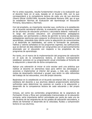  
   

Por lo antes expuesto, resulta fundamental vincular a la evaluación que
el docente hace en el aula, basada en el Acuerdo 200, con la que
corresponderá a la competencia lectora de cada uno de sus alumnos
(Diario Oficial 19/09/1994, Acuerdo Secretarial Número 200, por el que
se establecen Normas de Evaluación del Aprendizaje en Educación
Primaria, Secundaria y Normal).

Con tal propósito, es importante recordar que, conforme a lo establecido
en el Acuerdo secretarial referido, la evaluación que los docentes hagan
de los alumnos de educación primaria y secundaria deberá: realizarse a
lo largo del proceso educativo con procedimientos pedagógicos
adecuados; ser permanente a efecto de permitir la toma de decisiones
pedagógicas oportunas para asegurar la eficiencia de la enseñanza y del
aprendizaje, entendido éste último como la adquisición de conocimientos
y el desarrollo de habilidades, así como la formación de actitudes,
hábitos y valores señalados en los programas vigentes; las calificaciones
que se deriven de ésta deberán ser congruentes con el aprovechamiento
alcanzado por el educando con respecto a los propósitos de los
programas de aprendizaje.

Por tanto, en el marco de la implementación del programa de valoración
en el aula de la competencia lectora, al docente corresponderá
establecer acciones en su programación anual orientadas al fomento de
la adquisición y desarrollo de dicha competencia.

Aplicar una valoración al iniciar el ciclo escolar será una práctica que
reditúe al docente en elementos base para definir las estrategias y
acciones a implementar al interior del grupo, y más aún, establecer
metas de desempeño individual y grupal, que serán no sólo referentes
del trabajo de los educandos, sino del propio docente.

Basándose en lo establecido en el Acuerdo secretarial 200, la evaluación
cotidiana del docente a sus alumnos deberá proporcionarle elementos
suficientes para determinar los avances en cuanto a la adquisición y
desarrollo de la competencia lectora de cada educando y del propio
grupo.

Incluso, así como los contenidos programáticos de la asignatura de
Formación Cívica y Ética son considerados transversales en la educación
primaria, sería importante definir actividades por parte de cada uno de
los titulares de las asignaturas de los grados de educación secundaria, a
efecto de fomentar el desarrollo de la velocidad, fluidez y comprensión
lectora en sus alumnos.

                                     22 

   
 