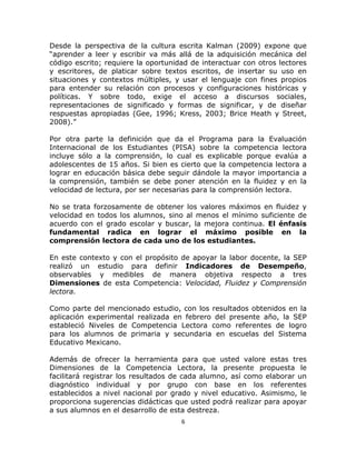  
   

Desde la perspectiva de la cultura escrita Kalman (2009) expone que
“aprender a leer y escribir va más allá de la adquisición mecánica del
código escrito; requiere la oportunidad de interactuar con otros lectores
y escritores, de platicar sobre textos escritos, de insertar su uso en
situaciones y contextos múltiples, y usar el lenguaje con fines propios
para entender su relación con procesos y configuraciones históricas y
políticas. Y sobre todo, exige el acceso a discursos sociales,
representaciones de significado y formas de significar, y de diseñar
respuestas apropiadas (Gee, 1996; Kress, 2003; Brice Heath y Street,
2008).”

Por otra parte la definición que da el Programa para la Evaluación
Internacional de los Estudiantes (PISA) sobre la competencia lectora
incluye sólo a la comprensión, lo cual es explicable porque evalúa a
adolescentes de 15 años. Si bien es cierto que la competencia lectora a
lograr en educación básica debe seguir dándole la mayor importancia a
la comprensión, también se debe poner atención en la fluidez y en la
velocidad de lectura, por ser necesarias para la comprensión lectora.

No se trata forzosamente de obtener los valores máximos en fluidez y
velocidad en todos los alumnos, sino al menos el mínimo suficiente de
acuerdo con el grado escolar y buscar, la mejora continua. El énfasis
fundamental radica en lograr el máximo posible en la
comprensión lectora de cada uno de los estudiantes.

En este contexto y con el propósito de apoyar la labor docente, la SEP
realizó un estudio para definir Indicadores de Desempeño,
observables y medibles de manera objetiva respecto a tres
Dimensiones de esta Competencia: Velocidad, Fluidez y Comprensión
lectora.

Como parte del mencionado estudio, con los resultados obtenidos en la
aplicación experimental realizada en febrero del presente año, la SEP
estableció Niveles de Competencia Lectora como referentes de logro
para los alumnos de primaria y secundaria en escuelas del Sistema
Educativo Mexicano.

Además de ofrecer la herramienta para que usted valore estas tres
Dimensiones de la Competencia Lectora, la presente propuesta le
facilitará registrar los resultados de cada alumno, así como elaborar un
diagnóstico individual y por grupo con base en los referentes
establecidos a nivel nacional por grado y nivel educativo. Asimismo, le
proporciona sugerencias didácticas que usted podrá realizar para apoyar
a sus alumnos en el desarrollo de esta destreza.
                                     6 

   
 