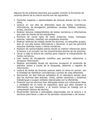  
     

Algunas de las prácticas docentes que pueden orientar la formación de
usuarios plenos de la cultura escrita son las siguientes:

•   Fomentar espacios y oportunidades de lecturas diarias con las y los
    niños.
•   Lectura en voz alta de diferentes tipos de textos (narrativos,
    informativos, de divulgación, periódicos, revistas, folletos, volantes,
    avisos, anuncios).
•   Realizar lecturas independientes de textos narrativos e informativos
    que sean de interés de los estudiantes.
•   Escritura de varios tipos de texto (historias, listas, mensajes,
    poemas, reportes, reseñas) con propósitos diversos.
•   Realizar sesiones de trabajo donde los alumnos, en pequeños grupos,
    lean en voz alta textos informativos y literarios, lo que les permitirá
    escuchar distintas voces y ritmos narrativos.
•   Explorar las oportunidades diarias donde se realicen inferencias sobre
    la lectura y se vinculen con los conocimientos previos de los alumnos.
•   Llevar a cabo la lectura de cuentos para mejorar la interpretación de
    textos narrativos.
•   Leer textos de divulgación científica que permitan seleccionar y
    comparar información.
•   Realizar actividades donde los alumnos recuperen el contenido de
    distintos textos a través de la búsqueda, selección y registro de
    información.
•   Lectura de textos de diversos autores sobre un tema en común, con
    la finalidad de identificar coincidencias y puntos de vista diferentes.
•   Aprovechar los días festivos señalados en el calendario escolar para
    que los alumnos lean poemas, rimas, canten canciones y exclamen
    trabalenguas o juegos verbales relacionados con la efeméride.
•   Propiciar que los alumnos lean diferentes textos con información falsa
    y verdadera de un tema en específico, para que ellos rescaten la
    información que necesitan, y al mismo tiempo se trabaje con la
    comprensión lectora del alumno.
•   Recomendar lecturas o actividades relacionadas con la lectura y la
    escritura para llevar a cabo en los periodos vacacionales o de receso.




                                       8 

     
 