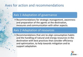 13
Axes for action and recommendations
Axis 1 Adaptation of governance
• Recommendations for strategic management, awareness
and preparation of the agents at the destination,
measures and communication with other aspects.
Axis 2 Adaptation of resources
• Recommendations that aim to align consumption habits
and the handling of natural and energy resources in the
destination with best practices that consider efficiency
and optimization, to help towards mitigation and to
support adaptation.
 
