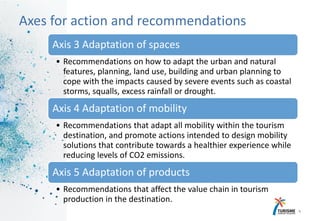 14
Axes for action and recommendations
Axis 3 Adaptation of spaces
• Recommendations on how to adapt the urban and natural
features, planning, land use, building and urban planning to
cope with the impacts caused by severe events such as coastal
storms, squalls, excess rainfall or drought.
Axis 4 Adaptation of mobility
• Recommendations that adapt all mobility within the tourism
destination, and promote actions intended to design mobility
solutions that contribute towards a healthier experience while
reducing levels of CO2 emissions.
Axis 5 Adaptation of products
• Recommendations that affect the value chain in tourism
production in the destination.
 