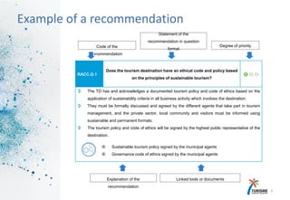 17
Example of a recommendation
RACC.G.1
Does the tourism destination have an ethical code and policy based
on the principles of sustainable tourism?

 The TD has and acknowledges a documented tourism policy and code of ethics based on the
application of sustainability criteria in all business activity which involves the destination.
 They must be formally discussed and agreed by the different agents that take part in tourism
management, and the private sector, local community and visitors must be informed using
sustainable and permanent formats.
 The tourism policy and code of ethics will be signed by the highest public representative of the
destination.
 Sustainable tourism policy signed by the municipal agents
 Governance code of ethics signed by the municipal agents
Explanation of the
recommendation
Linked tools or documents
Code of the
recommendation
Statement of the
recommendation in question
format
Degree of priority
 