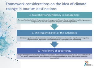 6
Framework considerations on the idea of climate
change in tourism destinations
6. The scenery of opportunity
Larger challenges must inspire us to modify our conceptions and management practices, as well as our habits that do
not respect the environment, and strengthen the coordination between all actors (participation and shared
responsibility).
5. The responsibilities of the authorities
Climate change demands that we abandon purely local outlooks and emphasises the importance of integrating
responsibilities at regional and national level with the capacity for action and financing.
4. Scaleability and efficiency in management
The role of local authorities in the perception and management of climate change is significant in achieving success on
a larger scale, as well as in cooperation at regional, national or global level.
 