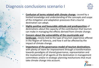 Confusion of terms related with climate change, caused by a
limited knowledge and understanding of the concepts and scope
of the mitigation and adaptation processes that a tourist
destination can adopt.
 Highly positive and favourable attitude and predisposition of
destinations about the capacity of the contribution that tourism
can make in managing the effects derived from climate change.
 Concern about the vulnerability of the countryside and
landscape, closely tied to the type of tourism experience offered
in the Region of Valencia, and how it will be affected by the
impact of climate change.
 Importance of the governance model of tourism destinations,
with plenty of room for improvement through a transformation
towards paradigms of shared governance, representation and
the involvement of all agents at the destination in management
committees and/or in strategic planning mechanisms that must
take climate change into account.
8
Diagnosis conclusions scenario I
 