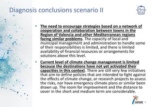  The need to encourage strategies based on a network of
cooperation and collaboration between towns in the
Region of Valencia and other Mediterranean regions
facing similar problems. The capacity of local and
municipal management and administration to handle some
of their responsibilities is limited, and there is limited
availability of financial resources or arrangements for
solutions above this level.
 Current level of climate change management is limited
because the destinations have not yet activated their
capacities in this context. There are still very few initiatives
that aim to define policies that are intended to fight against
the effects of climate change, or research projects to assess
the risks, nor have emergency climate plans or similar been
drawn up. The room for improvement and the distance to
cover in the short and medium term are considerable.
9
Diagnosis conclusions scenario II
 