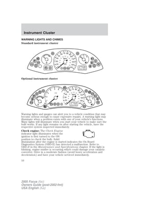 WARNING LIGHTS AND CHIMES
Standard instrument cluster
Optional instrument cluster
Warning lights and gauges can alert you to a vehicle condition that may
become serious enough to cause expensive repairs. A warning light may
illuminate when a problem exists with one of your vehicle’s functions.
Many lights will illuminate when you start your vehicle to make sure the
bulb works. If any light remains on after starting the vehicle, have the
respective system inspected immediately.
Check engine: The Check Engine
indicator light illuminates when the
ignition is first turned to the ON
position to check the bulb. Solid
illumination after the engine is started indicates the On Board
Diagnostics System (OBD-II) has detected a malfunction. Refer to
OBD-II in the Maintenance and Specifications chapter. If the light is
blinking, engine misfire is occurring which could damage your catalytic
converter. Drive in a moderate fashion (avoid heavy acceleration and
deceleration) and have your vehicle serviced immediately.
2005 Focus (foc)
Owners Guide (post-2002-fmt)
USA English (fus)
Instrument Cluster
Instrument Cluster
10
 