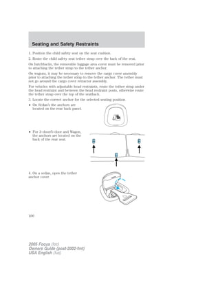 1. Position the child safety seat on the seat cushion.
2. Route the child safety seat tether strap over the back of the seat.
On hatchbacks, the removable luggage area cover must be removed prior
to attaching the tether strap to the tether anchor.
On wagons, it may be necessary to remove the cargo cover assembly
prior to attaching the tether strap to the tether anchor. The tether must
not go around the cargo cover retractor assembly.
For vehicles with adjustable head restraints, route the tether strap under
the head restraint and between the head restraint posts, otherwise route
the tether strap over the top of the seatback.
3. Locate the correct anchor for the selected seating position.
• On Sedan’s the anchors are
located on the rear back panel.
• For 3–door/5–door and Wagon,
the anchors are located on the
back of the rear seat.
4. On a sedan, open the tether
anchor cover.
2005 Focus (foc)
Owners Guide (post-2002-fmt)
USA English (fus)
Seating and Safety Restraints
100
 