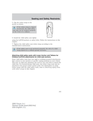 5. Clip the tether strap to the
anchor as shown.
If the tether strap is clipped
incorrectly, the child safety
seat may not be retained properly
in the event of a collision.
6. Install the child safety seat tightly
using the LATCH anchors or safety belts. Follow the instructions in this
chapter.
7. Tighten the child safety seat tether strap according to the
manufacturer’s instructions.
If the safety seat is not anchored properly, the risk of a child
being injured in a collision greatly increases.
Attaching child safety seats with Lower Anchor and Tethers for
Children (LATCH) attachments for child seat anchors
Some child safety seats have two rigid or webbing mounted attachments
that connect to two anchors at specific seating positions in your vehicle.
This type of child seat eliminates the need to use seat belts to attach the
child seat. For forward-facing child seats, the tether strap must also be
attached to the proper tether anchor point. For information on using
tether straps with the child safety seats, refer to Attaching safety seats
with tether straps in this chapter.
2005 Focus (foc)
Owners Guide (post-2002-fmt)
USA English (fus)
Seating and Safety Restraints
101
 