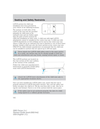 LATCH anchors for child seat
installation have been provided in
your vehicle at the following locations:
The anchors on both sides of the
center of the rear seat are provided
primarily for child seats at the
outboard seats and are further apart
than the pairs of lower anchors for
child seat installation at other seats. A child seat with rigid LATCH
attachments cannot be installed at the center rear seat. A child seat with
LATCH attachments on belt webbing can be used at the center rear seat
unless a child seat at an outboard rear seat is attached to one of these lower
anchors. Install a child seat onto the lower anchors at the center rear seat
ONLY IF the child restraint manufacturer recommends that the child seat
can be installed to anchors that are spaced up to 450 mm apart.
Never attach two LATCH child safety seats to the same anchor.
In a crash, one anchor may not be strong enough to hold two
child seat attachments and may break, causing serious injury or death.
The LATCH anchors are located on
the rear section of the seat cushion,
at the bottom of the seatback.
Follow the child seat manufacturer’s
instructions to properly install safety
seats with LATCH attachments.
Attach the LATCH lower attachments of the child seat only to
the appropriate locations shown.
Once you have installed the LATCH safety seat, assure that the seat is
properly attached to LATCH and tether anchors. Also, test the safety seat
before you place the child in it. Tilt the seat from side to side. Also try to
tug the seat forward. Check to see if the anchors hold the seat in place.
If the safety seat in not anchored properly, the risk of a child
being injured in a collision greatly increases.
2005 Focus (foc)
Owners Guide (post-2002-fmt)
USA English (fus)
Seating and Safety Restraints
102
 