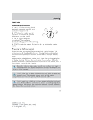 STARTING
Positions of the ignition
1. LOCK, locks the steering wheel,
automatic transaxle gearshift lever
and allows key removal.
2. OFF, shuts the engine and all
electrical accessories off without
locking the steering wheel.
3. ON, all electrical circuits
operational. Warning lights
illuminated. Key position when driving.
4. START, cranks the engine. Release the key as soon as the engine
starts.
Preparing to start your vehicle
Engine starting is controlled by the powertrain control system. This
system meets all Canadian Interference-Causing Equipment standard
requirements regulating the impulse electrical field strength of radio
noise.
When starting a fuel-injected engine, don’t press the accelerator before
or during starting. Only use the accelerator when you have difficulty
starting the engine. For more information on starting the vehicle, refer to
Starting the engine in this chapter.
Extended idling at high engine speeds can produce very high
temperatures in the engine and exhaust system, creating the risk
of fire or other damage.
Do not park, idle, or drive your vehicle in dry grass or other dry
ground cover. The emission system heats up the engine
compartment and exhaust system, which can start a fire.
Do not start your vehicle in a closed garage or in other enclosed
areas. Exhaust fumes can be toxic. Always open the garage door
before you start the engine. See Guarding against exhaust fumes in
this chapter for more instructions.
2005 Focus (foc)
Owners Guide (post-2002-fmt)
USA English (fus)
Driving
Driving
103
 