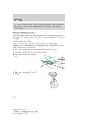 If you smell exhaust fumes inside your vehicle, have your dealer
inspect your vehicle immediately. Do not drive if you smell
exhaust fumes.
Important safety precautions
When the engine starts, the idle RPM runs faster to warm the engine. If
the engine idle speed does not slow down automatically, have the vehicle
checked.
Before starting the vehicle:
1. Make sure all occupants buckle their safety belts. For more
information on safety belts and their proper usage, refer to the Seating
and Safety Restraints chapter.
2. Make sure the headlamps and electrical accessories are off.
If starting a vehicle with an automatic transaxle:
• Make sure the parking brake is
set.
• Make sure the gearshift is in P
(Park).
2005 Focus (foc)
Owners Guide (post-2002-fmt)
USA English (fus)
Driving
104
 