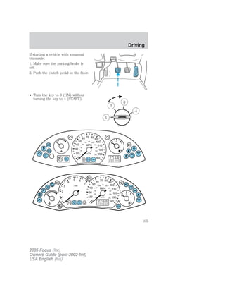 If starting a vehicle with a manual
transaxle:
1. Make sure the parking brake is
set.
2. Push the clutch pedal to the floor.
• Turn the key to 3 (ON) without
turning the key to 4 (START).
2005 Focus (foc)
Owners Guide (post-2002-fmt)
USA English (fus)
Driving
105
 