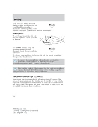Even when the ABS is disabled,
normal braking is still effective. (If
your BRAKE warning lamp
illuminates with the parking brake
released, have your brake system serviced immediately.)
Parking brake
To set the parking brake (1), pull
the parking brake handle up as far
as possible.
The BRAKE warning lamp will
illuminate and will remain
illuminated until the parking brake
is released.
To release, press and hold the button (2), pull the handle up slightly,
then push the handle down.
Always set the parking brake fully and make sure that the
gearshift is securely latched in P (Park) (automatic
transmission) or in 1 (First) (manual transmission).
If the parking brake is fully released, but the brake warning lamp
remains illuminated, the brakes may not be working properly.
See your dealer or a qualified service technician.
TRACTION CONTROLி (IF EQUIPPED)
Your vehicle may be equipped with a Traction Control௢ system. This
system helps you maintain the stability and steerability of your vehicle,
especially on slippery road surfaces such as snow- or ice-covered roads
and gravel roads. The system will allow your vehicle to make better use
of available traction in these conditions.
1
2
2005 Focus (foc)
Owners Guide (post-2002-fmt)
USA English (fus)
Driving
108
 