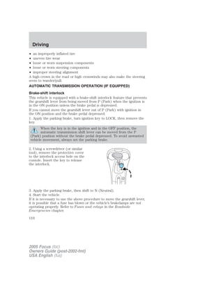 • an improperly inflated tire
• uneven tire wear
• loose or worn suspension components
• loose or worn steering components
• improper steering alignment
A high crown in the road or high crosswinds may also make the steering
seem to wander/pull.
AUTOMATIC TRANSMISSION OPERATION (IF EQUIPPED)
Brake-shift interlock
This vehicle is equipped with a brake-shift interlock feature that prevents
the gearshift lever from being moved from P (Park) when the ignition is
in the ON position unless the brake pedal is depressed.
If you cannot move the gearshift lever out of P (Park) with ignition in
the ON position and the brake pedal depressed:
1. Apply the parking brake, turn ignition key to LOCK, then remove the
key.
When the key is in the ignition and in the OFF position, the
automatic transmission shift lever can be moved from the P
(Park) position without the brake pedal depressed. To avoid unwanted
vehicle movement, always set the parking brake.
2. Using a screwdriver (or similar
tool), remove the protective cover
to the interlock access hole on the
console. Insert the key to release
the interlock.
3. Apply the parking brake, then shift to N (Neutral).
4. Start the vehicle.
If it is necessary to use the above procedure to move the gearshift lever,
it is possible that a fuse has blown or the vehicle’s brakelamps are not
operating properly. Refer to Fuses and relays in the Roadside
Emergencies chapter.
2005 Focus (foc)
Owners Guide (post-2002-fmt)
USA English (fus)
Driving
110
 