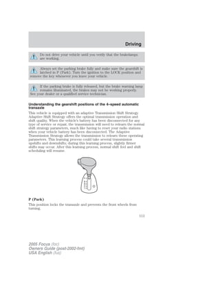 Do not drive your vehicle until you verify that the brakelamps
are working.
Always set the parking brake fully and make sure the gearshift is
latched in P (Park). Turn the ignition to the LOCK position and
remove the key whenever you leave your vehicle.
If the parking brake is fully released, but the brake warning lamp
remains illuminated, the brakes may not be working properly.
See your dealer or a qualified service technician.
Understanding the gearshift positions of the 4–speed automatic
transaxle
This vehicle is equipped with an adaptive Transmission Shift Strategy.
Adaptive Shift Strategy offers the optimal transmission operation and
shift quality. When the vehicle’s battery has been disconnected for any
type of service or repair, the transmission will need to relearn the normal
shift strategy parameters, much like having to reset your radio stations
when your vehicle battery has been disconnected. The Adaptive
Transmission Strategy allows the transmission to relearn these operating
parameters. This learning process could take several transmission
upshifts and downshifts; during this learning process, slightly firmer
shifts may occur. After this learning process, normal shift feel and shift
scheduling will resume.
P (Park)
This position locks the transaxle and prevents the front wheels from
turning.
2005 Focus (foc)
Owners Guide (post-2002-fmt)
USA English (fus)
Driving
111
 