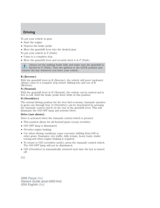 To put your vehicle in gear:
• Start the engine
• Depress the brake pedal
• Move the gearshift lever into the desired gear
To put your vehicle in P (Park):
• Come to a complete stop
• Move the gearshift lever and securely latch it in P (Park)
Always set the parking brake fully and make sure the gearshift is
latched in P (Park). Turn the ignition to the LOCK position and
remove the key whenever you leave your vehicle.
R (Reverse)
With the gearshift lever in R (Reverse), the vehicle will move backward.
Always come to a complete stop before shifting into and out of R
(Reverse).
N (Neutral)
With the gearshift lever in N (Neutral), the vehicle can be started and is
free to roll. Hold the brake pedal down while in this position.
D (Overdrive)
The normal driving position for the best fuel economy; transaxle operates
in gears one through four. D (Overdrive) can be deactivated by pressing
the transaxle control switch on the end of the gearshift lever. This will
illuminate the O/D OFF lamp and activate Drive.
Drive (not shown)
Drive is activated when the transaxle control switch is pressed.
• This position allows for all forward gears except overdrive.
• O/D OFF lamp is illuminated.
• Provides engine braking.
• Use when driving conditions cause excessive shifting from O/D to
other gears. Examples: city traffic, hilly terrain, heavy loads, trailer
towing and when engine braking is required.
• To return to O/D (overdrive mode), press the transaxle control switch.
The O/D OFF lamp will not be illuminated.
• O/D (Overdrive) is automatically returned each time the key is turned
off.
2005 Focus (foc)
Owners Guide (post-2002-fmt)
USA English (fus)
Driving
112
 