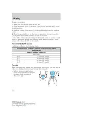 To start the vehicle:
1. Make sure the parking brake is fully set.
2. Press the clutch pedal to the floor, then put the gearshift lever in the
neutral position.
3. Start the engine, then press the brake pedal and release the parking
brake.
4. Move the gearshift lever to the desired gear, then slowly release the
clutch pedal while slowly pressing on the accelerator.
Do not drive with your foot resting on the clutch pedal or use the clutch
pedal to hold your vehicle at a standstill while waiting on a hill. These
actions will reduce the life of the clutch.
Recommended shift speeds
Upshift according to the following chart:
Recommended upshifts (for best fuel economy) when
accelerating
5-speed manual transaxle
Shift from:
1 - 2 14 mph (23 km/h)
2 - 3 25 mph (40 km/h)
3 - 4 36 mph (58 km/h)
4 - 5 45 mph (72 km/h)
Reverse
Make sure that your vehicle is at a complete stop before you shift into R
(Reverse). Failure to do so may damage the transaxle.
• Lift the locking ring (1), then
move the gearshift lever fully to
the right, then back into R
(Reverse) (2).
2005 Focus (foc)
Owners Guide (post-2002-fmt)
USA English (fus)
Driving
114
 
