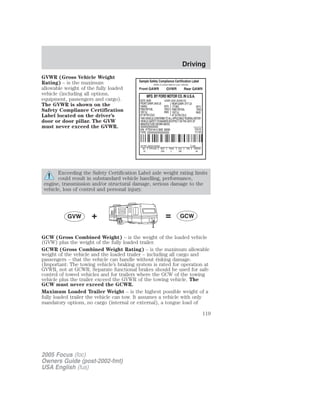 GVWR (Gross Vehicle Weight
Rating) – is the maximum
allowable weight of the fully loaded
vehicle (including all options,
equipment, passengers and cargo).
The GVWR is shown on the
Safety Compliance Certification
Label located on the driver’s
door or door pillar. The GVW
must never exceed the GVWR.
Exceeding the Safety Certification Label axle weight rating limits
could result in substandard vehicle handling, performance,
engine, transmission and/or structural damage, serious damage to the
vehicle, loss of control and personal injury.
GCW (Gross Combined Weight) – is the weight of the loaded vehicle
(GVW) plus the weight of the fully loaded trailer.
GCWR (Gross Combined Weight Rating) – is the maximum allowable
weight of the vehicle and the loaded trailer – including all cargo and
passengers – that the vehicle can handle without risking damage.
(Important: The towing vehicle’s braking system is rated for operation at
GVWR, not at GCWR. Separate functional brakes should be used for safe
control of towed vehicles and for trailers where the GCW of the towing
vehicle plus the trailer exceed the GVWR of the towing vehicle. The
GCW must never exceed the GCWR.
Maximum Loaded Trailer Weight – is the highest possible weight of a
fully loaded trailer the vehicle can tow. It assumes a vehicle with only
mandatory options, no cargo (internal or external), a tongue load of
2005 Focus (foc)
Owners Guide (post-2002-fmt)
USA English (fus)
Driving
119
 