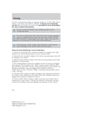 10–15% (conventional trailer) or king pin weight of 15–25% (fifth wheel
trailer), and driver only (150 lbs. [68 kg]). Consult your dealership
(or the RV and Trailer Towing Guide provided by your dealership)
for more detailed information.
Do not exceed the GVWR or the GAWR specified on the
certification label.
Do not use replacement tires with lower load carrying capacities
than the originals because they may lower the vehicle’s GVWR
and GAWR limitations. Replacement tires with a higher limit than the
originals do not increase the GVWR and GAWR limitations.
Exceeding any vehicle weight rating limitation could result in
serious damage to the vehicle and/or personal injury.
Steps for determining the correct load limit:
1. Locate the statement “The combined weight of occupants and cargo
should never exceed XXX pounds” on your vehicle’s label.
2. Determine the combined weight of the driver and passengers that will
be riding in your vehicle.
3. Subtract the combined weight of the driver and passengers from XXX
kilograms or XXX pounds.
4. The resulting figure equals the available amount of cargo and luggage
load capacity. For example, if the “XXX” amount equals 1,400 lbs (635
kg) and there will be five 150 lbs. (68 kg) passengers in your vehicle, the
amount of available cargo and luggage load capacity is 650 lbs.
(1400–750 (5 x 150) = 650 lbs.). Metric conversion; 295 kg (635–340 (5
x 68) = 295 kg).
5. Determine the combined weight of luggage and cargo being loaded on
the vehicle. That weight may not safely exceed the available cargo and
luggage load capacity calculated in Step 4.
6. If your vehicle will be towing a trailer, load from your trailer will be
transferred to your vehicle. Consult this manual to determine how this
reduces the available cargo and luggage load capacity of your vehicle.
2005 Focus (foc)
Owners Guide (post-2002-fmt)
USA English (fus)
Driving
120
 