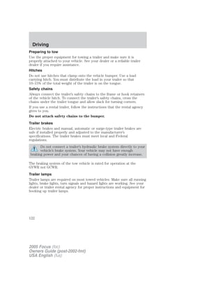 Preparing to tow
Use the proper equipment for towing a trailer and make sure it is
properly attached to your vehicle. See your dealer or a reliable trailer
dealer if you require assistance.
Hitches
Do not use hitches that clamp onto the vehicle bumper. Use a load
carrying hitch. You must distribute the load in your trailer so that
10–15% of the total weight of the trailer is on the tongue.
Safety chains
Always connect the trailer’s safety chains to the frame or hook retainers
of the vehicle hitch. To connect the trailer’s safety chains, cross the
chains under the trailer tongue and allow slack for turning corners.
If you use a rental trailer, follow the instructions that the rental agency
gives to you.
Do not attach safety chains to the bumper.
Trailer brakes
Electric brakes and manual, automatic or surge-type trailer brakes are
safe if installed properly and adjusted to the manufacturer’s
specifications. The trailer brakes must meet local and Federal
regulations.
Do not connect a trailer’s hydraulic brake system directly to your
vehicle’s brake system. Your vehicle may not have enough
braking power and your chances of having a collision greatly increase.
The braking system of the tow vehicle is rated for operation at the
GVWR not GCWR.
Trailer lamps
Trailer lamps are required on most towed vehicles. Make sure all running
lights, brake lights, turn signals and hazard lights are working. See your
dealer or trailer rental agency for proper instructions and equipment for
hooking up trailer lamps.
2005 Focus (foc)
Owners Guide (post-2002-fmt)
USA English (fus)
Driving
122
 