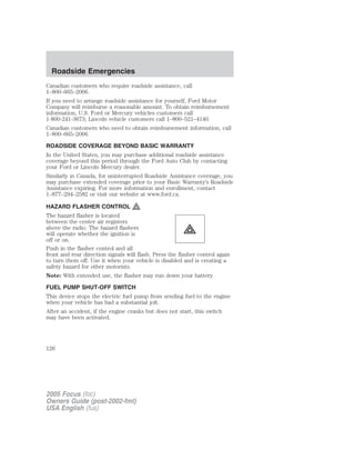Canadian customers who require roadside assistance, call
1–800–665–2006.
If you need to arrange roadside assistance for yourself, Ford Motor
Company will reimburse a reasonable amount. To obtain reimbursement
information, U.S. Ford or Mercury vehicles customers call
1-800-241-3673; Lincoln vehicle customers call 1–800–521–4140.
Canadian customers who need to obtain reimbursement information, call
1–800–665–2006.
ROADSIDE COVERAGE BEYOND BASIC WARRANTY
In the United States, you may purchase additional roadside assistance
coverage beyond this period through the Ford Auto Club by contacting
your Ford or Lincoln Mercury dealer.
Similarly in Canada, for uninterrupted Roadside Assistance coverage, you
may purchase extended coverage prior to your Basic Warranty’s Roadside
Assistance expiring. For more information and enrollment, contact
1–877–294–2582 or visit our website at www.ford.ca.
HAZARD FLASHER CONTROL
The hazard flasher is located
between the center air registers
above the radio. The hazard flashers
will operate whether the ignition is
off or on.
Push in the flasher control and all
front and rear direction signals will flash. Press the flasher control again
to turn them off. Use it when your vehicle is disabled and is creating a
safety hazard for other motorists.
Note: With extended use, the flasher may run down your battery.
FUEL PUMP SHUT-OFF SWITCH
This device stops the electric fuel pump from sending fuel to the engine
when your vehicle has had a substantial jolt.
After an accident, if the engine cranks but does not start, this switch
may have been activated.
2005 Focus (foc)
Owners Guide (post-2002-fmt)
USA English (fus)
Roadside Emergencies
126
 