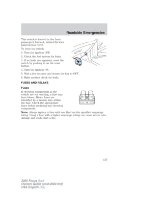 This switch is located in the front
passenger’s footwell, behind the kick
panel access cover.
To reset the switch:
1. Turn the ignition OFF.
2. Check the fuel system for leaks.
3. If no leaks are apparent, reset the
switch by pushing in on the reset
button.
4. Turn the ignition ON.
5. Wait a few seconds and return the key to OFF.
6. Make another check for leaks.
FUSES AND RELAYS
Fuses
If electrical components in the
vehicle are not working, a fuse may
have blown. Blown fuses are
identified by a broken wire within
the fuse. Check the appropriate
fuses before replacing any electrical
components.
Note: Always replace a fuse with one that has the specified amperage
rating. Using a fuse with a higher amperage rating can cause severe wire
damage and could start a fire.
15
2005 Focus (foc)
Owners Guide (post-2002-fmt)
USA English (fus)
Roadside Emergencies
127
 