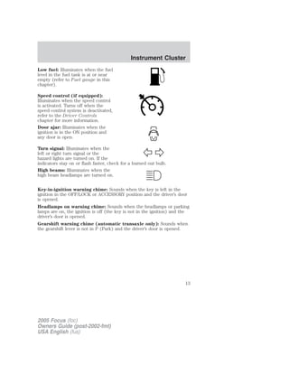 Low fuel: Illuminates when the fuel
level in the fuel tank is at or near
empty (refer to Fuel gauge in this
chapter).
Speed control (if equipped):
Illuminates when the speed control
is activated. Turns off when the
speed control system is deactivated,
refer to the Driver Controls
chapter for more information.
Door ajar: Illuminates when the
ignition is in the ON position and
any door is open.
Turn signal: Illuminates when the
left or right turn signal or the
hazard lights are turned on. If the
indicators stay on or flash faster, check for a burned out bulb.
High beams: Illuminates when the
high beam headlamps are turned on.
Key-in-ignition warning chime: Sounds when the key is left in the
ignition in the OFF/LOCK or ACCESSORY position and the driver’s door
is opened.
Headlamps on warning chime: Sounds when the headlamps or parking
lamps are on, the ignition is off (the key is not in the ignition) and the
driver’s door is opened.
Gearshift warning chime (automatic transaxle only): Sounds when
the gearshift lever is not in P (Park) and the driver’s door is opened.
2005 Focus (foc)
Owners Guide (post-2002-fmt)
USA English (fus)
Instrument Cluster
13
 