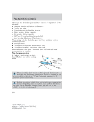 The usage of a dissimilar spare tire/wheel can lead to impairment of the
following:
• Handling, stability and braking performance
• Comfort and noise
• Ground clearance and parking at curbs
• Winter weather driving capability
• Wet weather driving capability
• All-Wheel Driving Capability (if applicable)
• Load Leveling Adjustment (if applicable)
When driving with the dissimilar spare tire/wheel additional caution
should be given to:
• Towing a trailer
• Driving vehicles equipped with a camper body
• Driving vehicles with a load on the cargo rack
Drive cautiously when using a dissimilar spare tire/wheel and seek
service as soon as possible.
Tire change procedure
1. Park on a level surface, activate
hazard flashers and set the parking
brake.
When one of the front wheels is off the ground, the transaxle
alone will not prevent the vehicle from moving or slipping off the
jack, even if the vehicle is in P (Park) (automatic transaxle) or R
(Reverse) (manual transaxle).
To help prevent the vehicle from moving when you change a tire,
be sure the parking brake is set, then block (in both directions)
the wheel that is diagonally opposite (other side and end of the
vehicle) to the tire being changed.
2005 Focus (foc)
Owners Guide (post-2002-fmt)
USA English (fus)
Roadside Emergencies
136
 