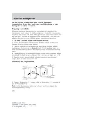 Do not attempt to push-start your vehicle. Automatic
transmissions do not have push-start capability; doing so may
damage the catalytic converter.
Preparing your vehicle
When the battery is disconnected or a new battery is installed, the
transmission must relearn its shift strategy. As a result, the transmission
may have firm and/or soft shifts. This operation is considered normal and
will not affect function or durability of the transmission. Over time, the
adaptive learning process will fully update transmission operation.
1. Use only a 12–volt supply to start your vehicle.
2. Do not disconnect the battery of the disabled vehicle as this could
damage the vehicle’s electrical system.
3. Park the booster vehicle close to the hood of the disabled vehicle
making sure the two vehicles do not touch. Set the parking brake on
both vehicles and stay clear of the engine cooling fan and other moving
parts.
4. Check all battery terminals and remove any excessive corrosion before
you attach the battery cables. Ensure that vent caps are tight and level.
5. Turn the heater fan on in both vehicles to protect any electrical
surges. Turn all other accessories off.
Connecting the jumper cables
1. Connect the positive (+) jumper cable to the positive (+) terminal of
the discharged battery.
Note: In the illustrations, lightning bolts are used to designate the
assisting (boosting) battery.
+
–
+
–
2005 Focus (foc)
Owners Guide (post-2002-fmt)
USA English (fus)
Roadside Emergencies
140
 