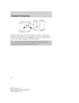 4. Make the final connection of the negative (-) cable to an exposed
metal part of the stalled vehicle’s engine, away from the battery and the
carburetor/fuel injection system. Do not use fuel lines, engine rocker
covers or the intake manifold as grounding points.
Do not connect the end of the second cable to the negative (-)
terminal of the battery to be jumped. A spark may cause an
explosion of the gases that surround the battery.
+
–
+
–
2005 Focus (foc)
Owners Guide (post-2002-fmt)
USA English (fus)
Roadside Emergencies
142
 