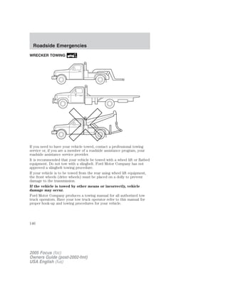 WRECKER TOWING
If you need to have your vehicle towed, contact a professional towing
service or, if you are a member of a roadside assistance program, your
roadside assistance service provider.
It is recommended that your vehicle be towed with a wheel lift or flatbed
equipment. Do not tow with a slingbelt. Ford Motor Company has not
approved a slingbelt towing procedure.
If your vehicle is to be towed from the rear using wheel lift equipment,
the front wheels (drive wheels) must be placed on a dolly to prevent
damage to the transmission.
If the vehicle is towed by other means or incorrectly, vehicle
damage may occur.
Ford Motor Company produces a towing manual for all authorized tow
truck operators. Have your tow truck operator refer to this manual for
proper hook-up and towing procedures for your vehicle.
2005 Focus (foc)
Owners Guide (post-2002-fmt)
USA English (fus)
Roadside Emergencies
146
 