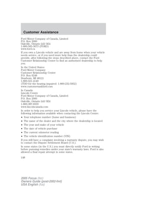 Ford Motor Company of Canada, Limited
P.O. Box 2000
Oakville, Ontario L6J 5E4
1-800-565-3673 (FORD)
www.ford.ca
If you own a Lincoln vehicle and are away from home when your vehicle
needs service, or if you need more help than the dealership could
provide, after following the steps described above, contact the Ford
Customer Relationship Center to find an authorized dealership to help
you.
In the United States:
Ford Motor Company
Customer Relationship Center
P.O. Box 6248
Dearborn, MI 48121
1-800-521-4140
(TDD for the hearing impaired: 1-800-232-5952)
www.customersaskford.com
In Canada:
Lincoln Centre
Ford Motor Company of Canada, Limited
P.O. Box 2000
Oakville, Ontario L6J 5E4
1-800-387-9333
www.lincolncanada.com
In order to help you service your Lincoln vehicle, please have the
following information available when contacting the Lincoln Centre:
• Your telephone number (home and business)
• The name of the dealer and the city where the dealership is located
• The year and make of your vehicle
• The date of vehicle purchase
• The current odometer reading
• The vehicle identification number (VIN)
If you still have a complaint involving a warranty dispute, you may wish
to contact the Dispute Settlement Board (U.S.).
In some states (in the U.S.) you must directly notify Ford in writing
before pursuing remedies under your state’s warranty laws. Ford is also
allowed a final repair attempt in some states.
2005 Focus (foc)
Owners Guide (post-2002-fmt)
USA English (fus)
Customer Assistance
148
 