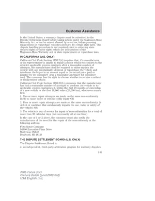 In the United States, a warranty dispute must be submitted to the
Dispute Settlement Board before taking action under the Magnuson-Moss
Warranty Act, or to the extent allowed by state law, before pursuing
replacement or repurchase remedies provided by certain state laws. This
dispute handling procedure is not required prior to enforcing state
created rights or other rights which are independent of the
Magnuson-Moss Warranty Act or state replacement or repurchase laws.
IN CALIFORNIA (U.S. ONLY)
California Civil Code Section 1793.2(d) requires that, if a manufacturer
or its representative is unable to repair a motor vehicle to conform to the
vehicle’s applicable express warranty after a reasonable number of
attempts, the manufacturer shall be required to either replace the
vehicle with one substantially identical or repurchase the vehicle and
reimburse the buyer in an amount equal to the actual price paid or
payable by the consumer (less a reasonable allowance for consumer
use). The consumer has the right to choose whether to receive a refund
or replacement vehicle.
California Civil Code Section 1793.22(b) presumes that the manufacturer
has had a reasonable number of attempts to conform the vehicle to its
applicable express warranties if, within the first 18 months of ownership
of a new vehicle or the first 18,000 miles (29,000 km), whichever occurs
first:
1. Two or more repair attempts are made on the same non-conformity
likely to cause death or serious bodily injury OR
2. Four or more repair attempts are made on the same nonconformity (a
defect or condition that substantially impairs the use, value or safety of
the vehicle) OR
3. The vehicle is out of service for repair of nonconformities for a total of
more than 30 calendar days (not necessarily all at one time)
In the case of 1 or 2 above, the consumer must also notify the
manufacturer of the need for the repair of the nonconformity at the
following address:
Ford Motor Company
16800 Executive Plaza Drive
Mail Drop 3NE-B
Dearborn, MI 48126
THE DISPUTE SETTLEMENT BOARD (U.S. ONLY)
The Dispute Settlement Board is:
• an independent, third-party arbitration program for warranty disputes.
2005 Focus (foc)
Owners Guide (post-2002-fmt)
USA English (fus)
Customer Assistance
149
 