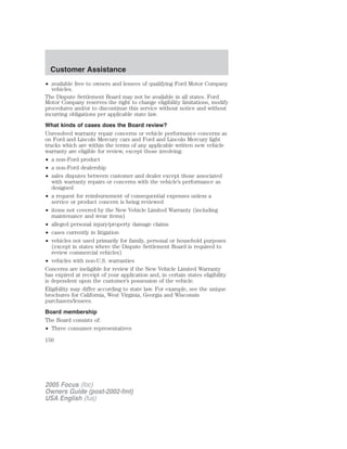 • available free to owners and lessees of qualifying Ford Motor Company
vehicles.
The Dispute Settlement Board may not be available in all states. Ford
Motor Company reserves the right to change eligibility limitations, modify
procedures and/or to discontinue this service without notice and without
incurring obligations per applicable state law.
What kinds of cases does the Board review?
Unresolved warranty repair concerns or vehicle performance concerns as
on Ford and Lincoln Mercury cars and Ford and Lincoln Mercury light
trucks which are within the terms of any applicable written new vehicle
warranty are eligible for review, except those involving:
• a non-Ford product
• a non-Ford dealership
• sales disputes between customer and dealer except those associated
with warranty repairs or concerns with the vehicle’s performance as
designed
• a request for reimbursement of consequential expenses unless a
service or product concern is being reviewed
• items not covered by the New Vehicle Limited Warranty (including
maintenance and wear items)
• alleged personal injury/property damage claims
• cases currently in litigation
• vehicles not used primarily for family, personal or household purposes
(except in states where the Dispute Settlement Board is required to
review commercial vehicles)
• vehicles with non-U.S. warranties
Concerns are ineligible for review if the New Vehicle Limited Warranty
has expired at receipt of your application and, in certain states eligibility
is dependent upon the customer’s possession of the vehicle.
Eligibility may differ according to state law. For example, see the unique
brochures for California, West Virginia, Georgia and Wisconsin
purchasers/lessees.
Board membership
The Board consists of:
• Three consumer representatives
2005 Focus (foc)
Owners Guide (post-2002-fmt)
USA English (fus)
Customer Assistance
150
 