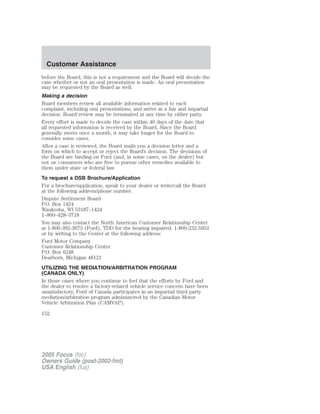 before the Board, this is not a requirement and the Board will decide the
case whether or not an oral presentation is made. An oral presentation
may be requested by the Board as well.
Making a decision
Board members review all available information related to each
complaint, including oral presentations, and arrive at a fair and impartial
decision. Board review may be terminated at any time by either party.
Every effort is made to decide the case within 40 days of the date that
all requested information is received by the Board. Since the Board
generally meets once a month, it may take longer for the Board to
consider some cases.
After a case is reviewed, the Board mails you a decision letter and a
form on which to accept or reject the Board’s decision. The decisions of
the Board are binding on Ford (and, in some cases, on the dealer) but
not on consumers who are free to pursue other remedies available to
them under state or federal law.
To request a DSB Brochure/Application
For a brochure/application, speak to your dealer or write/call the Board
at the following address/phone number:
Dispute Settlement Board
P.O. Box 1424
Waukesha, WI 53187–1424
1–800–428–3718
You may also contact the North American Customer Relationship Center
at 1-800-392-3673 (Ford), TDD for the hearing impaired: 1-800-232-5952
or by writing to the Center at the following address:
Ford Motor Company
Customer Relationship Center
P.O. Box 6248
Dearborn, Michigan 48121
UTILIZING THE MEDIATION/ARBITRATION PROGRAM
(CANADA ONLY)
In those cases where you continue to feel that the efforts by Ford and
the dealer to resolve a factory-related vehicle service concern have been
unsatisfactory, Ford of Canada participates in an impartial third party
mediation/arbitration program administered by the Canadian Motor
Vehicle Arbitration Plan (CAMVAP).
2005 Focus (foc)
Owners Guide (post-2002-fmt)
USA English (fus)
Customer Assistance
152
 