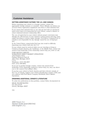 GETTING ASSISTANCE OUTSIDE THE U.S. AND CANADA
Before exporting your vehicle to a foreign country, contact the
appropriate foreign embassy or consulate. These officials can inform you
of local vehicle registration regulations and where to find unleaded fuel.
If you cannot find unleaded fuel or can only get fuel with an anti-knock
index lower than is recommended for your vehicle, contact a district or
owner relations/customer relationship office.
The use of leaded fuel in your vehicle without proper conversion may
damage the effectiveness of your emission control system and may cause
engine knocking or serious engine damage. Ford Motor Company/Ford of
Canada is not responsible for any damage caused by use of improper
fuel.
In the United States, using leaded fuel may also result in difficulty
importing your vehicle back into the U.S.
If your vehicle must be serviced while you are traveling or living in
Central or South America, the Caribbean, or the Middle East, contact the
nearest Ford dealership. If the dealership cannot help you, write or call:
FORD MOTOR COMPANY
WORLDWIDE DIRECT MARKET OPERATIONS
1555 Fairlane Drive
Fairlane Business Park #3
Allen Park, Michigan 48101
U.S.A.
Telephone: (313) 594-4857
FAX: (313) 390-0804
If you are in another foreign country, contact the nearest Ford
dealership. If the dealership employees cannot help you, they can direct
you to the nearest Ford affiliate office.
If you buy your vehicle in North America and then relocate outside of
the U.S. or Canada, register your vehicle identification number (VIN) and
new address with Ford Motor Company Worldwide Direct Market
Operations.
ORDERING ADDITIONAL OWNER’S LITERATURE
To order the publications in this portfolio, contact Helm, Incorporated at:
HELM, INCORPORATED
P.O. Box 07150
Detroit, Michigan 48207
2005 Focus (foc)
Owners Guide (post-2002-fmt)
USA English (fus)
Customer Assistance
154
 