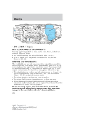 • 2.0L and 2.3L I4 Engines
PLASTIC (NON-PAINTED) EXTERIOR PARTS
Use only approved products to clean plastic parts. These products are
available from your dealer.
• For routine cleaning, use Motorcraft Detail Wash (ZC-3–A).
• If tar or grease spots are present, use Motorcraft Bug and Tar
Remover (ZC-42).
WINDOWS AND WIPER BLADES
The windshield, rear and side windows and the wiper blades should be
cleaned regularly. If the wipers do not wipe properly, substances on the
vehicle’s glass or the wiper blades may be the cause. These may include
hot wax treatments used by commercial car washes, tree sap, or other
organic contamination. To clean these items, please follow these tips:
• The windshield, rear windows and side windows may be cleaned with
a non-abrasive cleaner such as Motorcraft Ultra Clear Spray Glass
Cleaner (ZC-23), available from your dealer.
• Do not use abrasives, as they may cause scratches.
• Do not use fuel, kerosene, or paint thinner to clean any parts.
• Wiper blades can be cleaned with isopropyl (rubbing) alcohol or
windshield washer solution. Be sure to replace wiper blades when they
appear worn or do not function properly.
Do not use sharp objects, such as a razor blade, to clean the
inside of the rear window or to remove decals, as it may cause
damage to the rear window defroster’s heated grid lines.
2005 Focus (foc)
Owners Guide (post-2002-fmt)
USA English (fus)
Cleaning
158
 