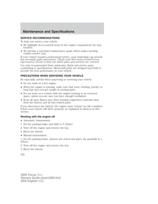 SERVICE RECOMMENDATIONS
To help you service your vehicle:
• We highlight do-it-yourself items in the engine compartment for easy
location.
• We provide a scheduled maintenance guide which makes tracking
routine service easy.
If your vehicle requires professional service, your dealership can provide
the necessary parts and service. Check your Warranty Guide/Owner
Information Guide to find out which parts and services are covered.
Use only recommended fuels, lubricants, fluids and service parts
conforming to specifications. Motorcraft parts are designed and built to
provide the best performance in your vehicle.
PRECAUTIONS WHEN SERVICING YOUR VEHICLE
Be especially careful when inspecting or servicing your vehicle.
• Do not work on a hot engine.
• When the engine is running, make sure that loose clothing, jewelry or
long hair does not get caught in moving parts.
• Do not work on a vehicle with the engine running in an enclosed
space, unless you are sure you have enough ventilation.
• Keep all open flames and other burning (cigarettes) material away
from the battery and all fuel related parts.
If you disconnect the battery, the engine must “relean” its idle condition
before your vehicle will drive properly, as explained in Battery in this
section.
Working with the engine off
• Automatic transmission:
1. Set the parking brake and shift to P (Park).
2. Turn off the engine and remove the key.
3. Block the wheels.
• Manual transmission:
1. Set the parking brake, depress the clutch and place the gearshift in 1
(First).
2. Turn off the engine and remove the key.
3. Block the wheels.
2005 Focus (foc)
Owners Guide (post-2002-fmt)
USA English (fus)
Maintenance and Specifications
162
 