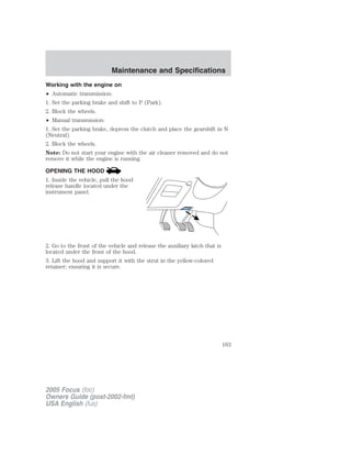 Working with the engine on
• Automatic transmission:
1. Set the parking brake and shift to P (Park).
2. Block the wheels.
• Manual transmission:
1. Set the parking brake, depress the clutch and place the gearshift in N
(Neutral).
2. Block the wheels.
Note: Do not start your engine with the air cleaner removed and do not
remove it while the engine is running.
OPENING THE HOOD
1. Inside the vehicle, pull the hood
release handle located under the
instrument panel.
2. Go to the front of the vehicle and release the auxiliary latch that is
located under the front of the hood.
3. Lift the hood and support it with the strut in the yellow-colored
retainer; ensuring it is secure.
2005 Focus (foc)
Owners Guide (post-2002-fmt)
USA English (fus)
Maintenance and Specifications
163
 