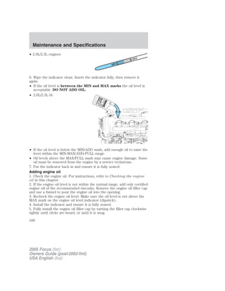 • 2.0L/2.3L engines
6. Wipe the indicator clean. Insert the indicator fully, then remove it
again.
• If the oil level is between the MIN and MAX marks the oil level is
acceptable. DO NOT ADD OIL.
• 2.0L/2.3L I4
• If the oil level is below the MIN/ADD mark, add enough oil to raise the
level within the MIN-MAX/ADD-FULL range.
• Oil levels above the MAX/FULL mark may cause engine damage. Some
oil must be removed from the engine by a service technician.
7. Put the indicator back in and ensure it is fully seated.
Adding engine oil
1. Check the engine oil. For instructions, refer to Checking the engine
oil in this chapter.
2. If the engine oil level is not within the normal range, add only certified
engine oil of the recommended viscosity. Remove the engine oil filler cap
and use a funnel to pour the engine oil into the opening.
3. Recheck the engine oil level. Make sure the oil level is not above the
MAX mark on the engine oil level indicator (dipstick).
4. Install the indicator and ensure it is fully seated.
5. Fully install the engine oil filler cap by turning the filler cap clockwise
tightly until clicks are heard, or until it is snug.
2005 Focus (foc)
Owners Guide (post-2002-fmt)
USA English (fus)
Maintenance and Specifications
166
 