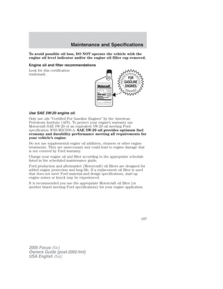 To avoid possible oil loss, DO NOT operate the vehicle with the
engine oil level indicator and/or the engine oil filler cap removed.
Engine oil and filter recommendations
Look for this certification
trademark.
Use SAE 5W-20 engine oil.
Only use oils “Certified For Gasoline Engines” by the American
Petroleum Institute (API). To protect your engine’s warranty use
Motorcraft SAE 5W-20 or an equivalent 5W-20 oil meeting Ford
specification WSS-M2C930-A. SAE 5W-20 oil provides optimum fuel
economy and durability performance meeting all requirements for
your vehicle’s engine.
Do not use supplemental engine oil additives, cleaners or other engine
treatments. They are unnecessary and could lead to engine damage that
is not covered by Ford warranty.
Change your engine oil and filter according to the appropriate schedule
listed in the scheduled maintenance guide.
Ford production and aftermarket (Motorcraft) oil filters are designed for
added engine protection and long life. If a replacement oil filter is used
that does not meet Ford material and design specifications, start-up
engine noises or knock may be experienced.
It is recommended you use the appropriate Motorcraft oil filter (or
another brand meeting Ford specifications) for your engine application.
2005 Focus (foc)
Owners Guide (post-2002-fmt)
USA English (fus)
Maintenance and Specifications
167
 