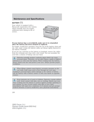 BATTERY
Your vehicle is equipped with a
Motorcraft maintenance-free battery
which normally does not require
additional water during its life of
service.
If your battery has a cover/shield, make sure it is reinstalled
after the battery has been cleaned or replaced.
For longer, trouble-free operation, keep the top of the battery clean and
dry. Also, make certain the battery cables are always tightly fastened to
the battery terminals.
If you see any corrosion on the battery or terminals, remove the cables
from the terminals and clean with a wire brush. You can neutralize the
acid with a solution of baking soda and water.
Batteries normally produce explosive gases which can cause
personal injury. Therefore, do not allow flames, sparks or lighted
substances to come near the battery. When working near the battery,
always shield your face and protect your eyes. Always provide proper
ventilation.
When lifting a plastic-cased battery, excessive pressure on the
end walls could cause acid to flow through the vent caps,
resulting in personal injury and/or damage to the vehicle or battery.
Lift the battery with a battery carrier or with your hands on opposite
corners.
Keep batteries out of reach of children. Batteries contain sulfuric
acid. Avoid contact with skin, eyes or clothing. Shield your eyes
when working near the battery to protect against possible splashing of
acid solution. In case of acid contact with skin or eyes, flush
immediately with water for a minimum of 15 minutes and get prompt
medical attention. If acid is swallowed, call a physician immediately.
2005 Focus (foc)
Owners Guide (post-2002-fmt)
USA English (fus)
Maintenance and Specifications
168
 