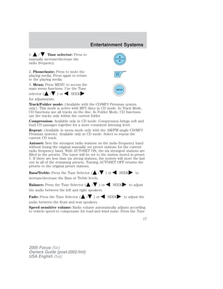 1. / Tune selector: Press to
manually increase/decrease the
radio frequency.
2. Phone/mute: Press to mute the
playing media. Press again to return
to the playing media.
3. Menu: Press MENU to access the
main menu functions. Use the Tune
selector ( / ) or SEEK
for adjustments.
Track/Folder mode: (Available with the CD/MP3 Premium system
only). This mode is active with MP3 discs in CD mode. In Track Mode,
CD functions use all tracks on the disc. In Folder Mode, CD functions
use the tracks only within the current folder.
Compression: Available only in CD mode. Compression brings soft and
loud CD passages together for a more consistent listening level.
Repeat: (Available in menu mode only with the AM/FM single CD/MP3
Premium system). Available only in CD mode. Select to repeat the
current CD track.
Autoset: Sets the strongest radio stations on the radio frequency band
without losing the original manually set preset stations for the current
radio frequency band. With AUTOSET ON, the six strongest stations are
filled in the presets. The tuner will be set to the station stored in preset
1. If there are less than six strong stations, the system will store the last
one in all of the remaining presets. Turning AUTOSET OFF returns the
presets to the original preset stations.
Bass/Treble: Press the Tune Selector ( / ) or SEEK to
increase/decrease the Bass or Treble levels.
Balance: Press the Tune Selector ( / ) or SEEK to adjust
the audio between the left and right speakers.
Fade: Press the Tune Selector ( / ) or SEEK to adjust the
audio between the front and rear speakers.
Speed sensitive volume: Radio volume automatically adjusts according
to vehicle speed to compensate for road and wind noise. Press the Tune
2005 Focus (foc)
Owners Guide (post-2002-fmt)
USA English (fus)
Entertainment Systems
17
 