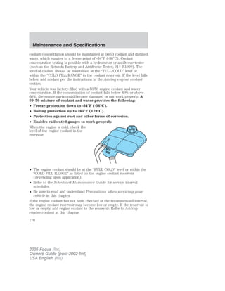 coolant concentration should be maintained at 50/50 coolant and distilled
water, which equates to a freeze point of -34°F (-36°C). Coolant
concentration testing is possible with a hydrometer or antifreeze tester
(such as the Rotunda Battery and Antifreeze Tester, 014–R1060). The
level of coolant should be maintained at the “FULL COLD” level or
within the “COLD FILL RANGE” in the coolant reservoir. If the level falls
below, add coolant per the instructions in the Adding engine coolant
section.
Your vehicle was factory-filled with a 50/50 engine coolant and water
concentration. If the concentration of coolant falls below 40% or above
60%, the engine parts could become damaged or not work properly. A
50–50 mixture of coolant and water provides the following:
• Freeze protection down to -34°F (-36°C).
• Boiling protection up to 265°F (129°C).
• Protection against rust and other forms of corrosion.
• Enables calibrated gauges to work properly.
When the engine is cold, check the
level of the engine coolant in the
reservoir.
• The engine coolant should be at the “FULL COLD” level or within the
“COLD FILL RANGE” as listed on the engine coolant reservoir
(depending upon application).
• Refer to the Scheduled Maintenance Guide for service interval
schedules.
• Be sure to read and understand Precautions when servicing your
vehicle in this chapter.
If the engine coolant has not been checked at the recommended interval,
the engine coolant reservoir may become low or empty. If the reservoir is
low or empty, add engine coolant to the reservoir. Refer to Adding
engine coolant in this chapter.
2005 Focus (foc)
Owners Guide (post-2002-fmt)
USA English (fus)
Maintenance and Specifications
170
 