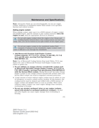 Note: Automotive fluids are not interchangeable; do not use engine
coolant, antifreeze or windshield washer fluid outside of its specified
function and vehicle location.
Adding engine coolant
When adding coolant, make sure it is a 50/50 mixture of engine coolant
and distilled water. Add the mixture to the coolant reservoir, when the
engine is cool, until the appropriate fill level is obtained.
Do not add engine coolant when the engine is hot. Steam and
scalding liquids released from a hot cooling system can burn you
badly. Also, you can be burned if you spill coolant on hot engine parts.
Do not put engine coolant in the windshield washer fluid
container. If sprayed on the windshield, engine coolant could
make it difficult to see through the windshield.
• Add Motorcraft Premium Gold Engine Coolant
(yellow-colored), VC-7–A (U.S., except CA and OR), VC-7–B
(CA and OR only), meeting Ford Specification
WSS-M97B51–A1.
Note: Use of Motorcraft Cooling System Stop Leak Pellets, VC-6, may
darken the color of Motorcraft Premium Gold Engine Coolant from
yellow to golden tan.
• Do not add/mix an orange-colored, extended life coolant such
as Motorcraft Speciality Orange Engine Coolant, VC-2 (US) or
CXC-209 (Canada), meeting Ford specification WSS-M97B44–D
with the factory-filled coolant. Mixing Motorcraft Speciality Orange
Engine Coolant or any orange-colored extended life product with your
factory filled coolant can result in degraded corrosion protection.
• A large amount of water without engine coolant may be added, in case
of emergency, to reach a vehicle service location. In this instance, the
cooling system must be drained and refilled with a 50/50 mixture of
engine coolant and distilled water as soon as possible. Water alone
(without engine coolant) can cause engine damage from corrosion,
overheating or freezing.
• Do not use alcohol, methanol, brine or any engine coolants
mixed with alcohol or methanol antifreeze (coolant). Alcohol
and other liquids can cause engine damage from overheating or
freezing.
2005 Focus (foc)
Owners Guide (post-2002-fmt)
USA English (fus)
Maintenance and Specifications
171
 