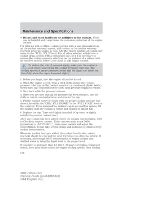 • Do not add extra inhibitors or additives to the coolant. These
can be harmful and compromise the corrosion protection of the engine
coolant.
For vehicles with overflow coolant systems with a non-pressurized cap
on the coolant recovery system, add coolant to the coolant recovery
reservoir when the engine is cool. Add the proper mixture of coolant and
water to the “FULL COLD” level. For all other vehicles, which have a
coolant degas system with a pressurized cap, or if it is necessary to
remove the coolant pressure relief cap on the radiator of a vehicle with
an overflow system, follow these steps to add engine coolant.
To reduce the risk of personal injury, make sure the engine is
cool before unscrewing the coolant pressure relief cap. The
cooling system is under pressure; steam and hot liquid can come out
forcefully when the cap is loosened slightly.
1. Before you begin, turn the engine off and let it cool.
2. When the engine is cool, wrap a thick cloth around the coolant
pressure relief cap on the coolant reservoir (a translucent plastic bottle).
Slowly turn cap counterclockwise (left) until pressure begins to release.
3. Step back while the pressure releases.
4. When you are sure that all the pressure has been released, use the
cloth to turn it counterclockwise and remove the cap.
5. Fill the coolant reservoir slowly with the proper coolant mixture (see
above), to within the “COLD FILL RANGE” or the “FULL COLD” level on
the reservoir. If you removed the radiator cap in an overflow system, fill
the radiator until the coolant is visible and radiator is almost full.
6. Replace the cap. Turn until tightly installed. (Cap must be tightly
installed to prevent coolant loss.)
After any coolant has been added, check the coolant concentration, refer
to Checking engine coolant. If the concentration is not 50/50
(protection to –34° F/–36° C), drain some coolant and adjust the
concentration. It may take several drains and additions to obtain a 50/50
coolant concentration.
Whenever coolant has been added, the coolant level in the coolant
reservoir should be checked the next few times you drive the vehicle. If
necessary, add enough 50/50 concentration of engine coolant and
distilled water to bring the liquid level to the proper level.
If you have to add more than 1.0 liter (1.0 quart) of engine coolant per
month, have your dealer check the engine cooling system. Your cooling
2005 Focus (foc)
Owners Guide (post-2002-fmt)
USA English (fus)
Maintenance and Specifications
172
 